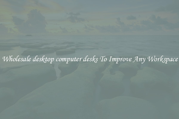 Wholesale desktop computer desks To Improve Any Workspace