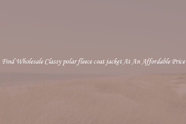 Find Wholesale Classy polar fleece coat jacket At An Affordable Price