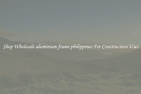 Shop Wholesale aluminium frame philippines For Construction Uses