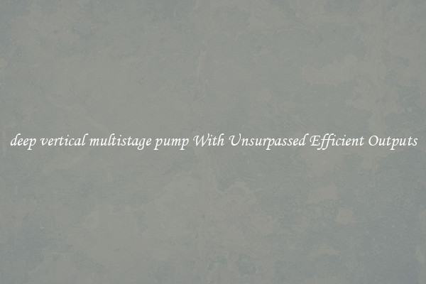deep vertical multistage pump With Unsurpassed Efficient Outputs