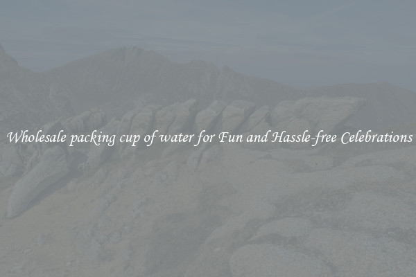 Wholesale packing cup of water for Fun and Hassle-free Celebrations